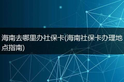 海南去哪里办社保卡(海南社保卡办理地点指南)
