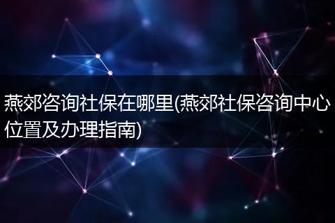 燕郊咨询社保在哪里(燕郊社保咨询中心位置及办理指南)