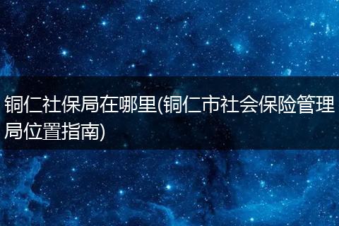 铜仁社保局在哪里(铜仁市社会保险管理局位置指南)