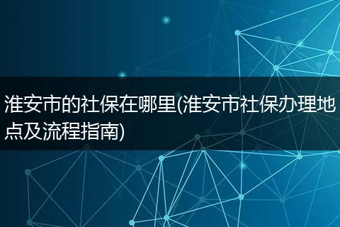 淮安市的社保在哪里(淮安市社保办理地点及流程指南)