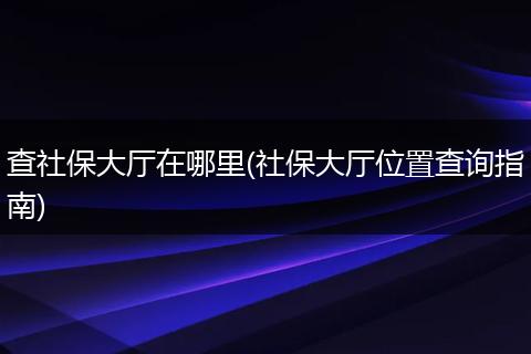 查社保大厅在哪里(社保大厅位置查询指南)