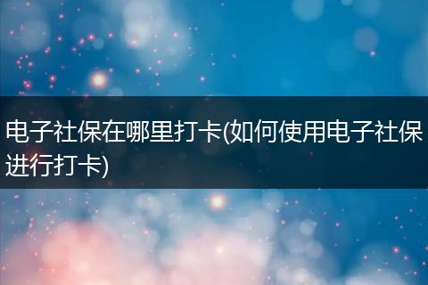 电子社保在哪里打卡(如何使用电子社保进行打卡)