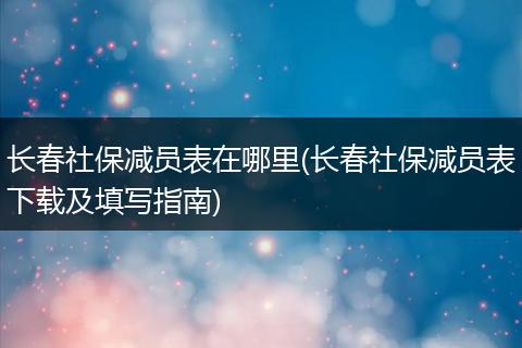 长春社保减员表在哪里(长春社保减员表下载及填写指南)