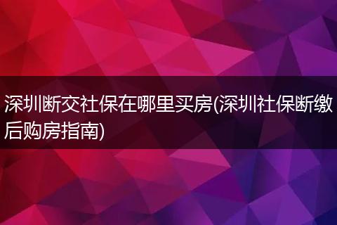 深圳断交社保在哪里买房(深圳社保断缴后购房指南)