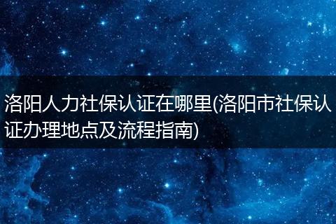 洛阳人力社保认证在哪里(洛阳市社保认证办理地点及流程指南)
