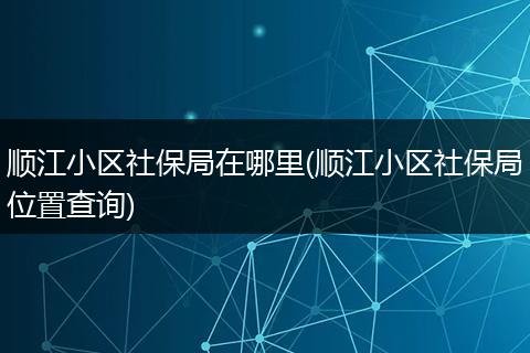 顺江小区社保局在哪里(顺江小区社保局位置查询)
