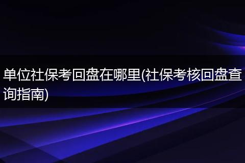 单位社保考回盘在哪里(社保考核回盘查询指南)