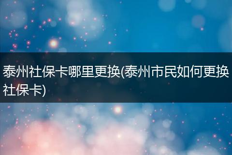 泰州社保卡哪里更换(泰州市民如何更换社保卡)