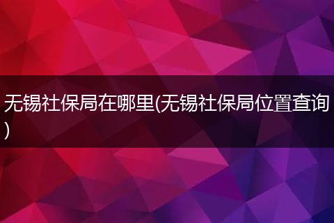 无锡社保局在哪里(无锡社保局位置查询)