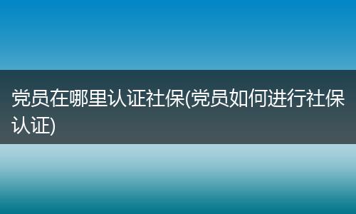党员在哪里认证社保(党员如何进行社保认证)