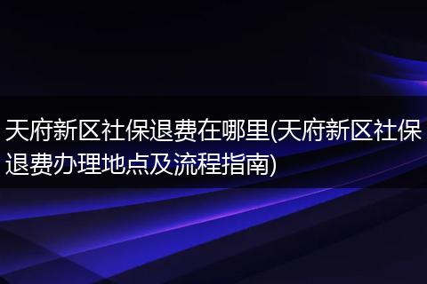 天府新区社保退费在哪里(天府新区社保退费办理地点及流程指南)