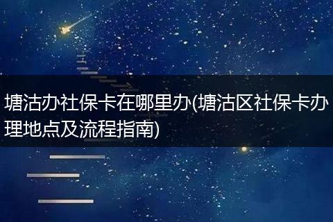 塘沽办社保卡在哪里办(塘沽区社保卡办理地点及流程指南)