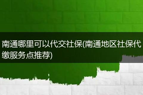 南通哪里可以代交社保(南通地区社保代缴服务点推荐)