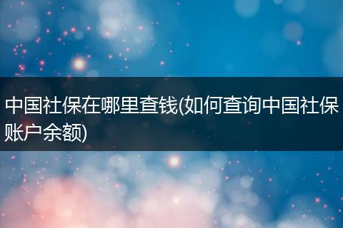 中国社保在哪里查钱(如何查询中国社保账户余额)