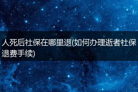 人死后社保在哪里退(如何办理逝者社保退费手续)