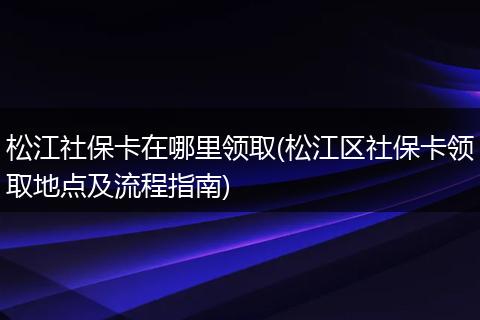 松江社保卡在哪里领取(松江区社保卡领取地点及流程指南)