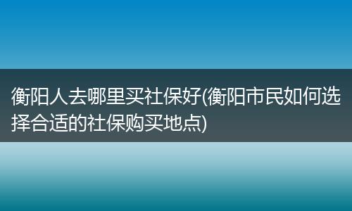 衡阳人去哪里买社保好(衡阳市民如何选择合适的社保购买地点)