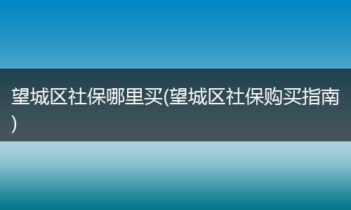 望城区社保哪里买(望城区社保购买指南)