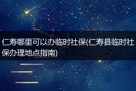 仁寿哪里可以办临时社保(仁寿县临时社保办理地点指南)