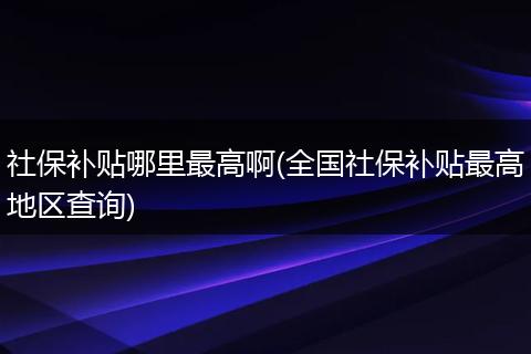 社保补贴哪里最高啊(全国社保补贴最高地区查询)