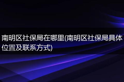 南明区社保局在哪里(南明区社保局具体位置及联系方式)
