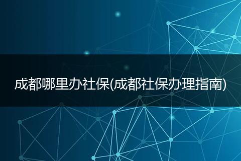 成都哪里办社保(成都社保办理指南)