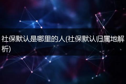 社保默认是哪里的人(社保默认归属地解析)