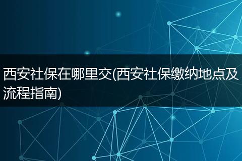 西安社保在哪里交(西安社保缴纳地点及流程指南)