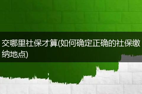 交哪里社保才算(如何确定正确的社保缴纳地点)