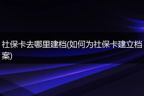 社保卡去哪里建档(如何为社保卡建立档案)