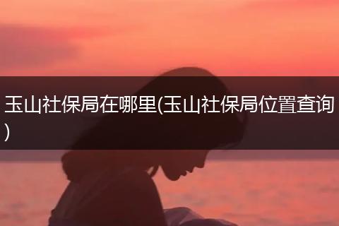 玉山社保局在哪里(玉山社保局位置查询)
