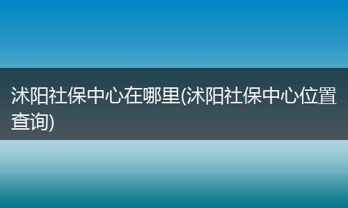 沭阳社保中心在哪里(沭阳社保中心位置查询)