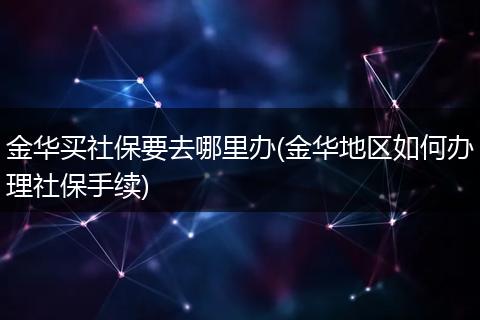 金华买社保要去哪里办(金华地区如何办理社保手续)