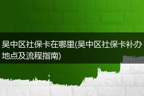 吴中区社保卡在哪里(吴中区社保卡补办地点及流程指南)