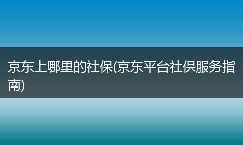 京东上哪里的社保(京东平台社保服务指南)