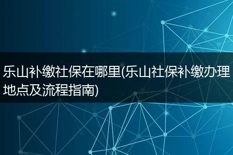 乐山补缴社保在哪里(乐山社保补缴办理地点及流程指南)
