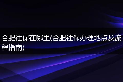 合肥社保在哪里(合肥社保办理地点及流程指南)