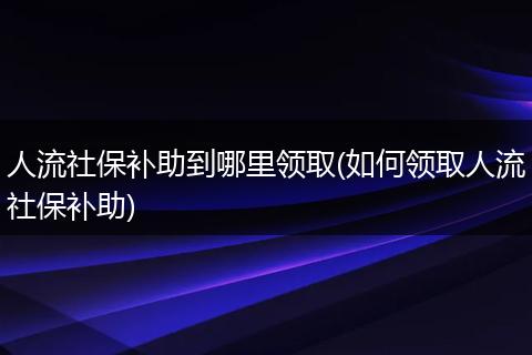 人流社保补助到哪里领取(如何领取人流社保补助)