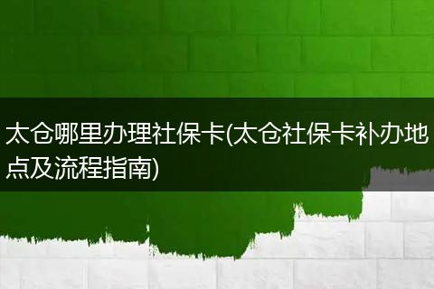 太仓哪里办理社保卡(太仓社保卡补办地点及流程指南)