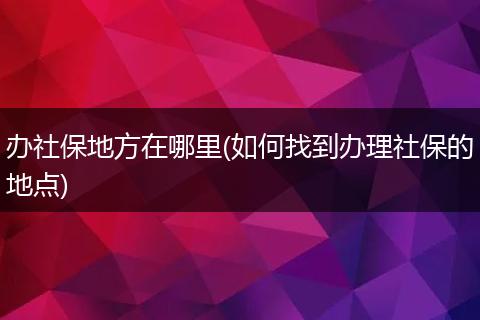 办社保地方在哪里(如何找到办理社保的地点)