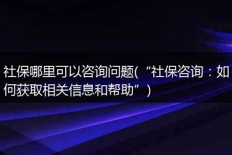 社保哪里可以咨询问题(“社保咨询：如何获取相关信息和帮助”)