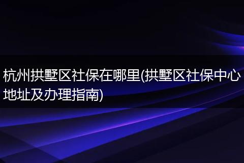 杭州拱墅区社保在哪里(拱墅区社保中心地址及办理指南)