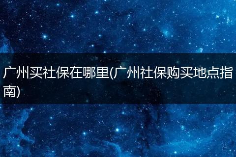 广州买社保在哪里(广州社保购买地点指南)