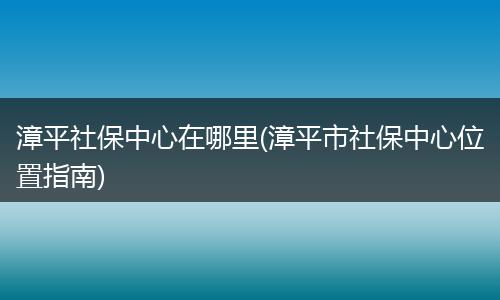 漳平社保中心在哪里(漳平市社保中心位置指南)