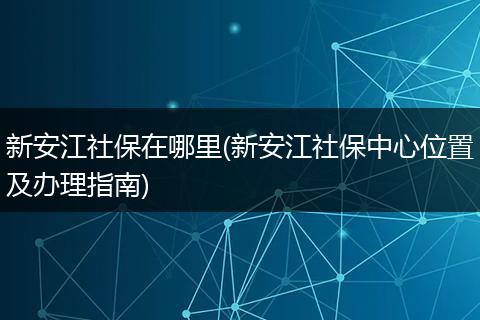 新安江社保在哪里(新安江社保中心位置及办理指南)