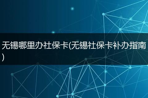 无锡哪里办社保卡(无锡社保卡补办指南)