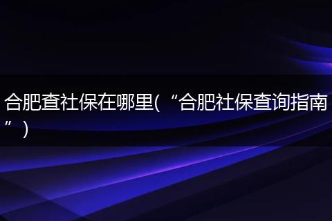合肥查社保在哪里(“合肥社保查询指南”)