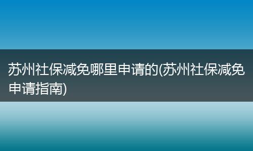 苏州社保减免哪里申请的(苏州社保减免申请指南)