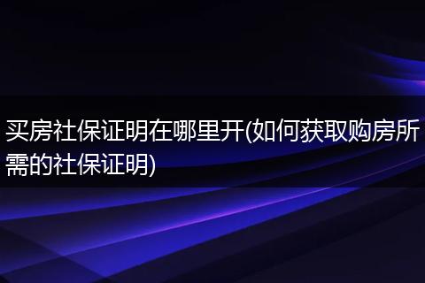 买房社保证明在哪里开(如何获取购房所需的社保证明)