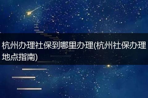 杭州办理社保到哪里办理(杭州社保办理地点指南)